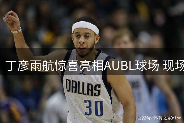 丁彦雨航惊喜亮相AUBL球场 现场见证全新篮球联赛揭幕