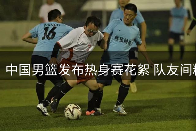 中国男篮发布热身赛花絮 队友间精彩配合集锦