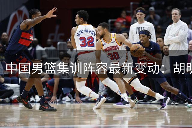 中国男篮集训阵容最新变动：胡明轩火线增援 两将暂别国家队