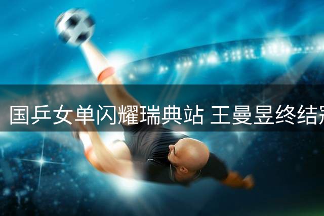国乒女单闪耀瑞典站 王曼昱终结冠军荒登顶