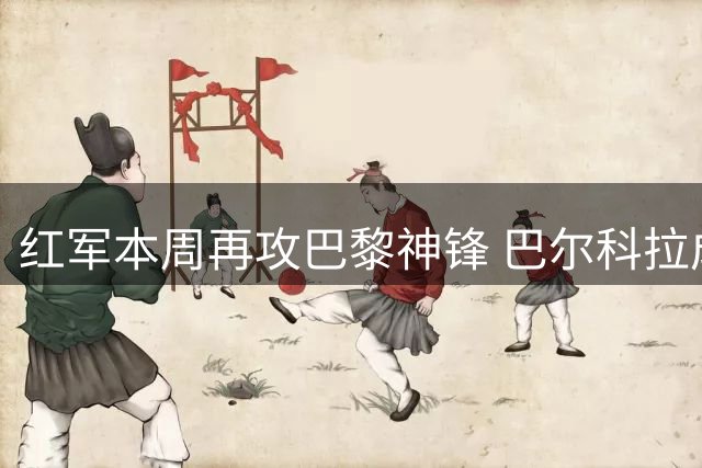 红军本周再攻巴黎神锋 巴尔科拉成边路补强首选