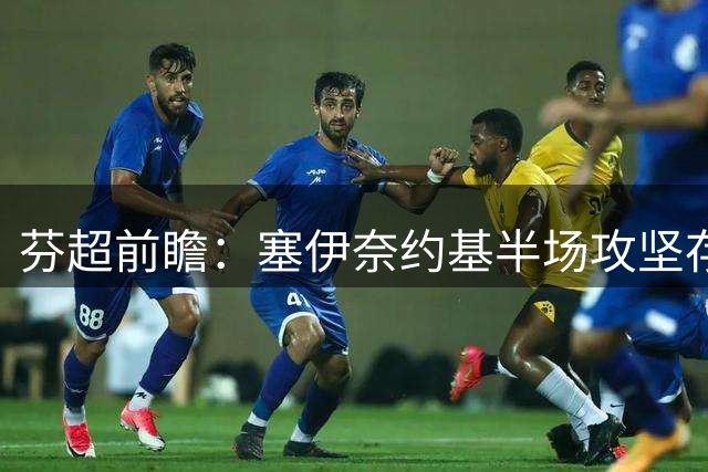 芬超前瞻：塞伊奈约基半场攻坚存疑 格尼斯坦开局韧性暗藏玄机