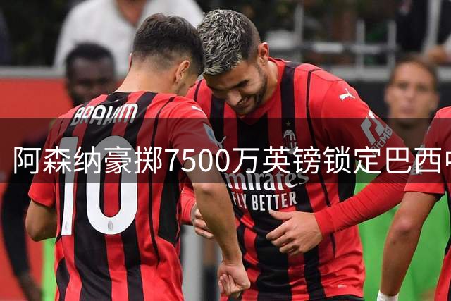 阿森纳豪掷7500万英镑锁定巴西中场 吉马良斯加盟进入倒计时