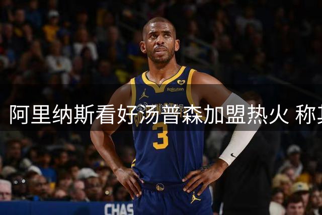 阿里纳斯看好汤普森加盟热火 称其能为字母哥创造空间